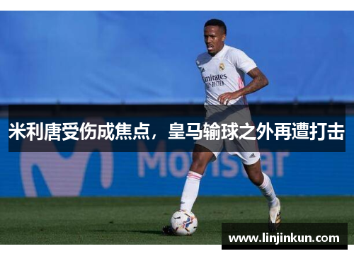 米利唐受伤成焦点，皇马输球之外再遭打击